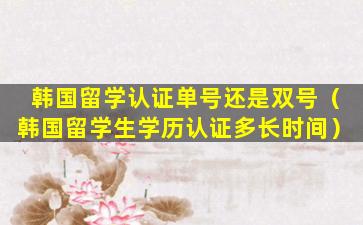 韩国留学认证单号还是双号（韩国留学生学历认证多长时间）
