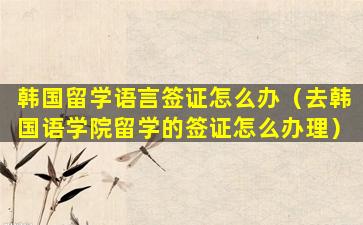 韩国留学语言签证怎么办（去韩国语学院留学的签证怎么办理）