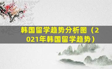 韩国留学趋势分析图（2021年韩国留学趋势）