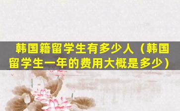 韩国籍留学生有多少人（韩国留学生一年的费用大概是多少）