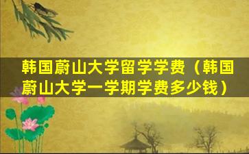 韩国蔚山大学留学学费（韩国蔚山大学一学期学费多少钱）