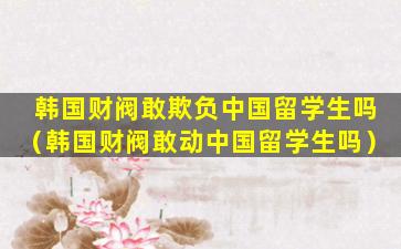 韩国财阀敢欺负中国留学生吗（韩国财阀敢动中国留学生吗）