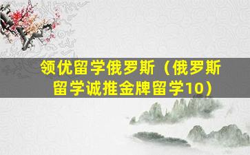 领优留学俄罗斯（俄罗斯留学诚推金牌留学10）