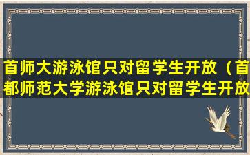 首师大游泳馆只对留学生开放（首都师范大学游泳馆只对留学生开放）