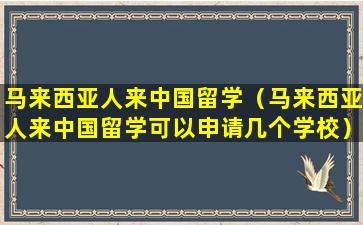 马来西亚人来中国留学（马来西亚人来中国留学可以申请几个学校）