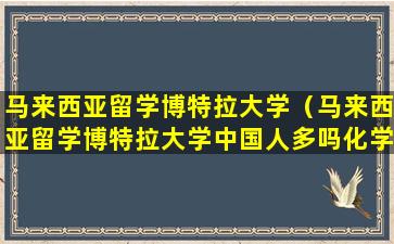 马来西亚留学博特拉大学（马来西亚留学博特拉大学中国人多吗化学工程世界排名）