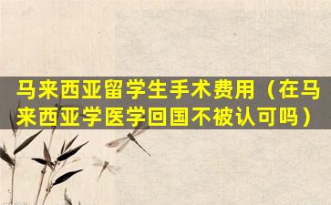 马来西亚留学生手术费用（在马来西亚学医学回国不被认可吗）
