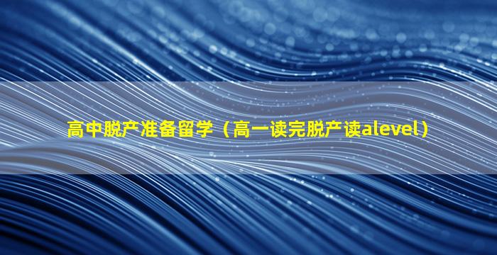 高中脱产准备留学（高一读完脱产读alevel）