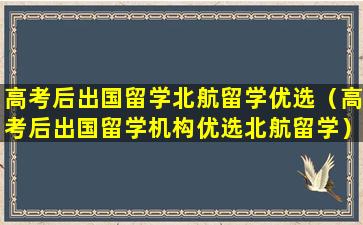 高考后出国留学北航留学优选（高考后出国留学机构优选北航留学）