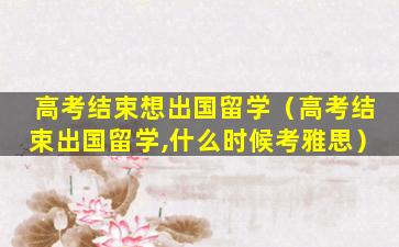 高考结束想出国留学（高考结束出国留学,什么时候考雅思）