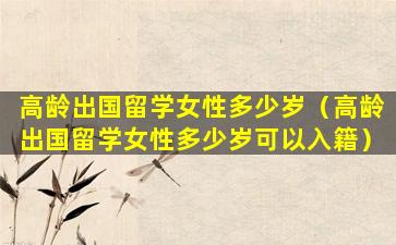 高龄出国留学女性多少岁（高龄出国留学女性多少岁可以入籍）