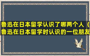 鲁迅在日本留学认识了哪两个人（鲁迅在日本留学时认识的一位朋友叫什么）