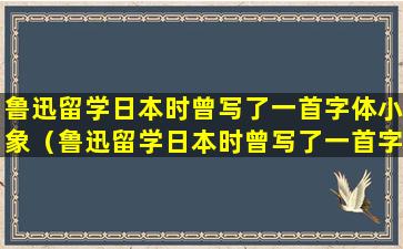 鲁迅留学日本时曾写了一首字体小象（鲁迅留学日本时曾写了一首字体小象叫什么）