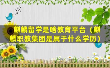 麒麟留学是啥教育平台（麒麟职教集团是属于什么学历）